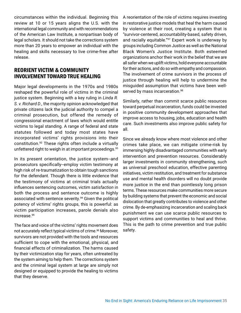 circumstances within the individual. Beginning this review at 10 or 15 years aligns the U.S. with the international legal community and with recommendations of the American Law Institute, a nonpartisan body of legal scholars. It should not take the corrections system more than 20 years to empower an individual with the healing and skills necessary to live crime-free after release.  REORIENT VICTIM & COMMUNITY INVOLVEMENT TOWARD TRUE HEALING  Major legal developments in the 1970s and 1980s reshaped the powerful role of victims in the criminal justice system. Beginning with a key ruling in Linda R. S.v. Richard D,, the majority opinion acknowledged that private citizens lack the judicial authority to compel a criminal prosecution, but offered the remedy of congressional enactment of laws which would entitle victims to legal standing. A range of federal and state statutes followed and today most states have incorporated victims’ rights provisions into their constitution.” These rights often include a virtually unfettered right to weigh in at important proceedings  In its present orientation, the justice system-and prosecutors specifically-employ victim testimony at high risk of re-traumatization to obtain tough sanctions for the defendant. Though there is little evidence that the testimony of victims at criminal trials actually influences sentencing outcomes, victim satisfaction in both the process and sentence outcome is highly associated with sentence severity. Given the political potency of vietims’ rights groups, this is powerful: as victim participation increases, parole denials also increase.*  ‘The face and voice of the victims’ rights movement does notaccurately reflect typical victims of crime. Moreover, survivors are not provided with the tools and resources sufficient to cope with the emotional, physical, and financial effects of criminalization. The harms caused by their victimization stay for years, often untreated by the system aiming to help them. The corrections system and the criminal legal system at large are simply not designed or equipped to provide the healing to victims that they deserve.  A reorientation of the role of victims requires investing in restorative justice models that heal the harm caused by violence at their root, creating a system that is "survivor-centered, accountability-based, safety driven, and racially equitable." Expert work is underway by groups including Common Justice as well as the National Black Women’s Justice Institute. Both esteemed organizations anchor their work in the belief that we are allsafer when we upliftvictims, hold everyone accountable fortheir actions, and do so with empathy and compassion. ‘The involvement of crime survivors in the process of justice through healing will help to undermine the misguided assumption that victims have been well- served by mass incarceration.*  Similarly, rather than commit scarce public resources toward perpetual incarceration, funds could be invested in positive community development approaches that improve access to housing, jobs, education and health care. Such investments also improve public safety for all  Since we already know where most violence and other crimes take place, we can mitigate crime-risk by immersing highly disadvantaged communities with early intervention and prevention resources. Considerably larger investments in community strengthening, such as universal preschool education, effective parenting initiatives, victim restitution, and treatment for substance use and mental health disorders will no doubt provide more justice in the end than pointlessly long prison terms. These resources make communities more secure by building systems that prevent the economic and social dislocation that greatly contributes to violence and other crime. By de-emphasizing incarceration and scaling back punishment we can use scarce public resources to support victims and communities to heal and thrive. This is the path to crime prevention and true public safety.  No End in Sight: Americas Enduring Reliance on Life Imprisonment 35 